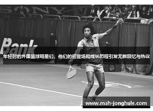 年轻时的外国篮球明星们，他们的初登场和成长历程引发无数回忆与热议