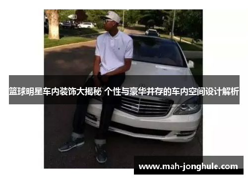 篮球明星车内装饰大揭秘 个性与豪华并存的车内空间设计解析