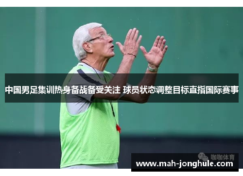中国男足集训热身备战备受关注 球员状态调整目标直指国际赛事