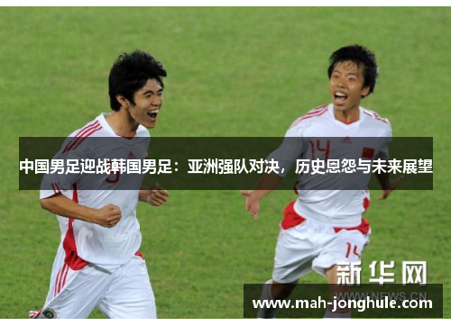 中国男足迎战韩国男足：亚洲强队对决，历史恩怨与未来展望
